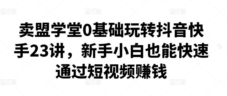 卖盟学堂0基础玩转抖音快手23讲，新手小白也能快速通过短视频赚钱-吾爱自习网