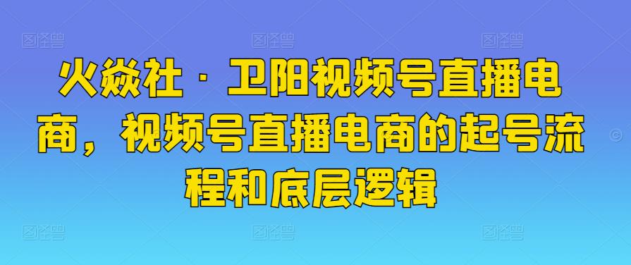 火焱社·卫阳视频号直播电商，视频号直播电商的起号流程和底层逻辑-吾爱自习网