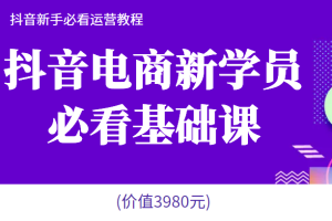 抖音电商新学员必看基础课，抖音新手必看运营教程(价值3980元)