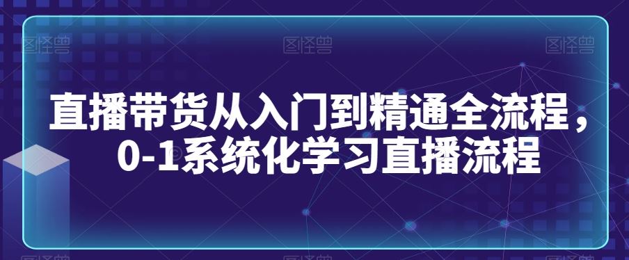 直播带货从入门到精通全流程，0-1系统化学习直播流程-大海创业网