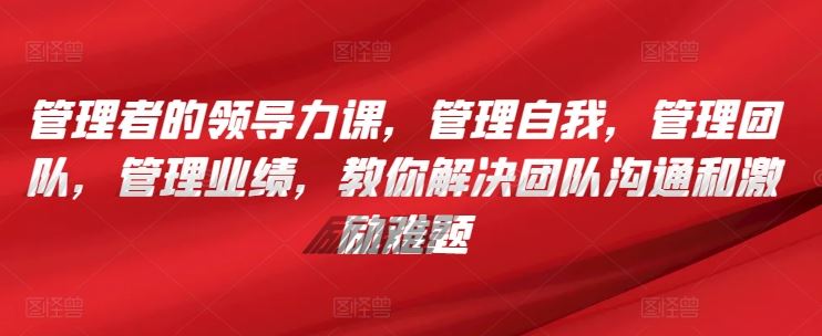 管理者的领导力课，​管理自我，管理团队，管理业绩，​教你解决团队沟通和激励难题-吾爱自习网