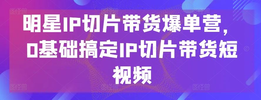 明星IP切片带货爆单营，0基础搞定IP切片带货短视频-吾爱自习网