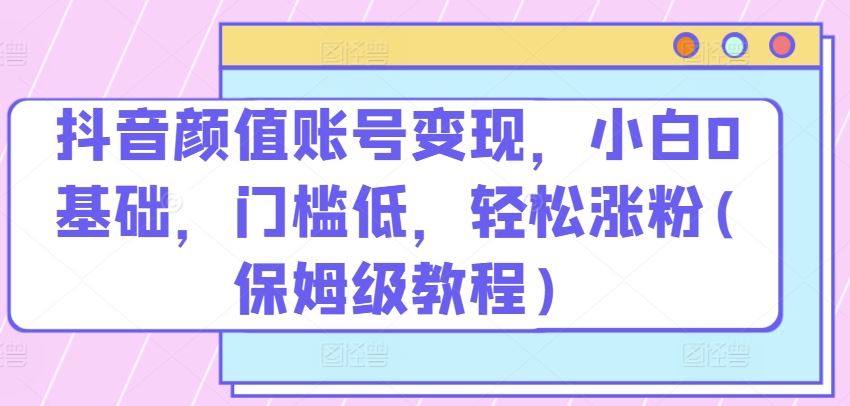 抖音颜值账号变现，小白0基础，门槛低，​轻松涨粉(保姆级教程)【揭秘】