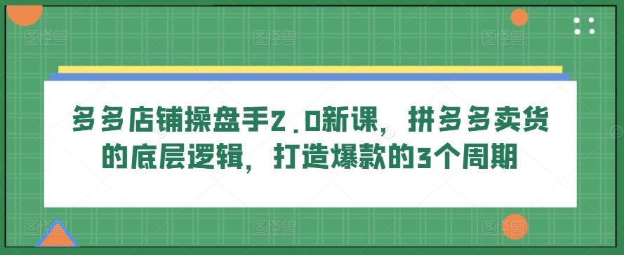 多多店铺操盘手2.0新课，拼多多卖货的底层逻辑，打造爆款的3个周期-吾爱自习网