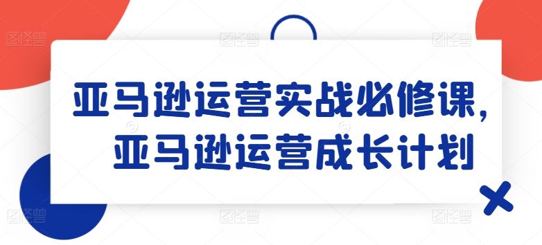 亚马逊运营实战必修课，亚马逊运营成长计划-吾爱自习网