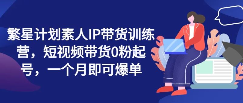 繁星计划素人IP带货训练营，短视频带货0粉起号，一个月即可爆单-吾爱自习网