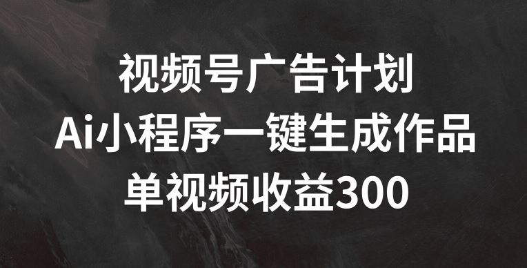 视频号广告计划，AI小程序一键生成作品， 单视频收益300+【揭秘】