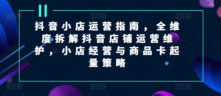 抖音小店运营指南，全维度拆解抖音店铺运营维护，小店经营与商品卡起量策略-吾爱自习网