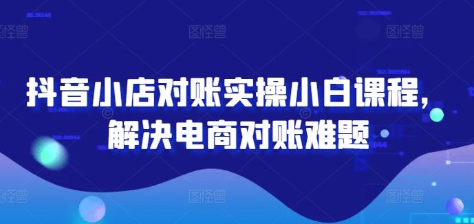 抖音小店对账实操小白课程，解决电商对账难题-吾爱自习网