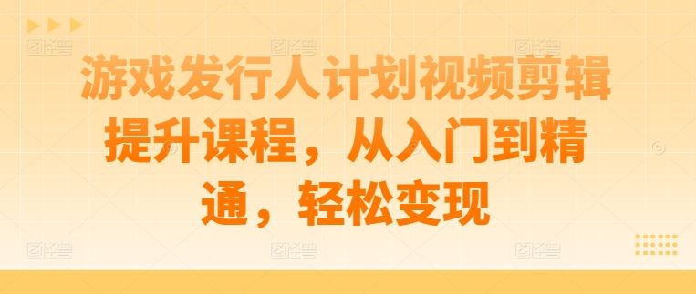 游戏发行人计划视频剪辑提升课程，从入门到精通，轻松变现-智慧宝库