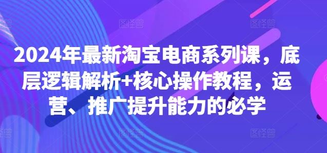 2024年最新淘宝电商系列课，底层逻辑解析+核心操作教程，运营、推广提升能力的必学-吾爱自习网