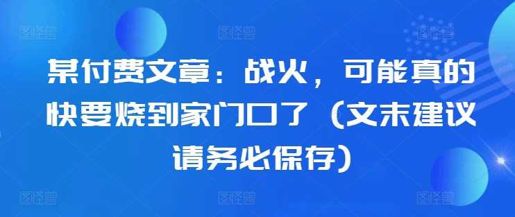 某付费文章：战火，可能真的快要烧到家门口了 (文末建议请务必保存)