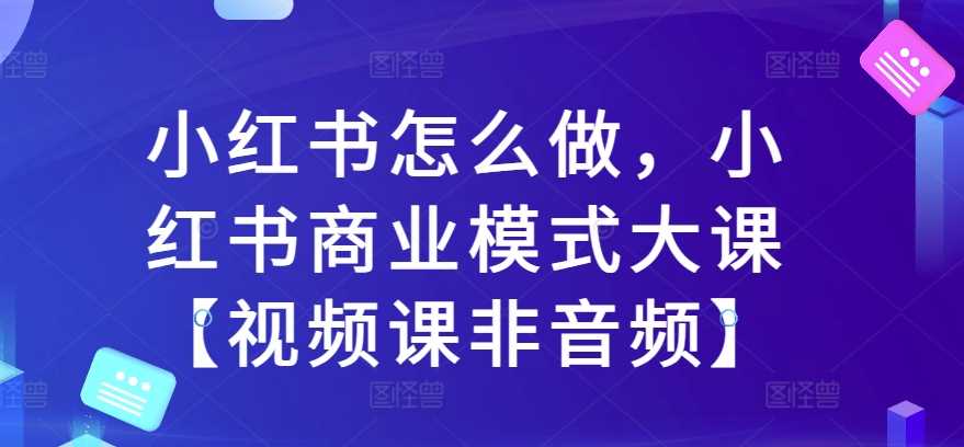 小红书怎么做，小红书商业模式大课【视频课非音频】-智慧宝库