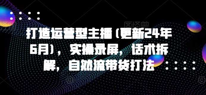 打造运营型主播(更新24年11月)，实操录屏，话术拆解，自然流带货打法-富业网创