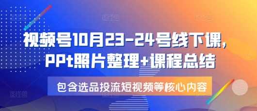 视频号10月23-24号线下课，PPt照片整理+课程总结，包含选品投流短视频等核心内容-富业网创