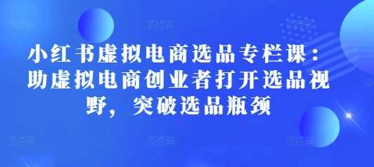 小红书虚拟电商选品专栏课：助虚拟电商创业者打开选品视野，突破选品瓶颈-富业网创