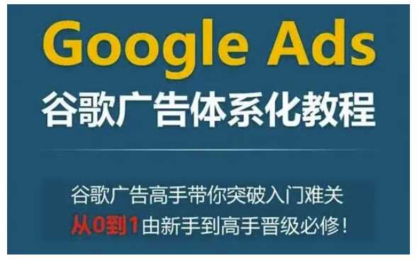 Google Ads谷歌广告体系化教程，谷歌广告高手带你突破入门难关，从0到1由新手到高手晋级必修-富业网创