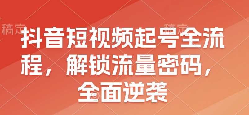 抖音短视频起号全流程，解锁流量密码，全面逆袭-大海创业网