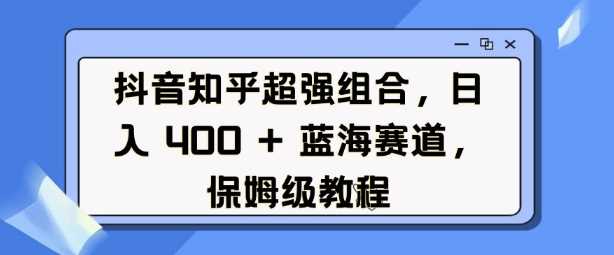 抖音知乎超强组合，日入4张， 蓝海赛道，保姆级教程-富业网创