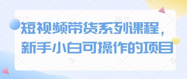 短视频带货系列课程，新手小白可操作的项目