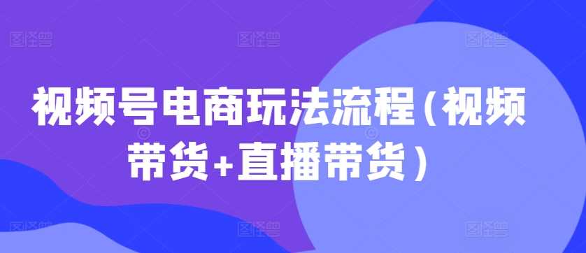 视频号电商玩法流程，视频带货+直播带货【更新2025年1月】-吾爱自习网