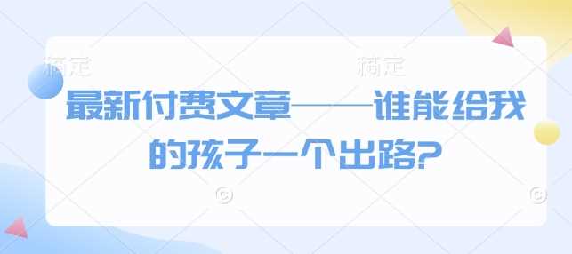 最新付费文章——谁能给我的孩子一个出路?-富业网创