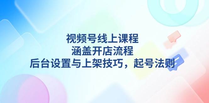 （13881期）视频号线上课程详解，涵盖开店流程，后台设置与上架技巧，起号法则-小乙客栈