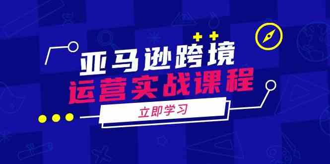 亚马逊跨境运营实战课程：涵盖亚马逊运营、申诉、选品等多个方面-吾爱自习网