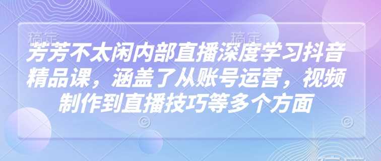 芳芳不太闲内部直播深度学习抖音精品课，涵盖了从账号运营，视频制作到直播技巧等多个方面-吾爱自习网