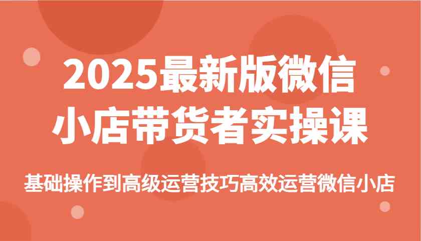 2025最新版微信小店带货者实操课，基础操作到高级运营技巧高效运营微信小店