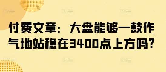 付费文章：大盘能够一鼓作气地站稳在3400点上方吗?-富业网创