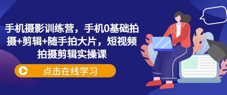 手机摄影训练营，手机0基础拍摄+剪辑+随手拍大片，短视频拍摄剪辑实操课-富业网创