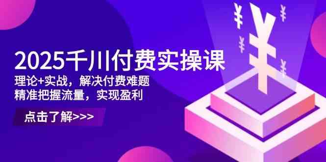 2025千川付费实操课，理论+实战，解决付费难题，精准把握流量，实现盈利