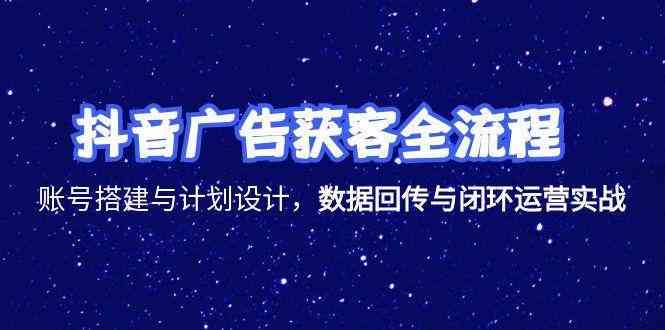 抖音广告获客全流程，账号搭建与计划设计，数据回传与闭环运营实战
