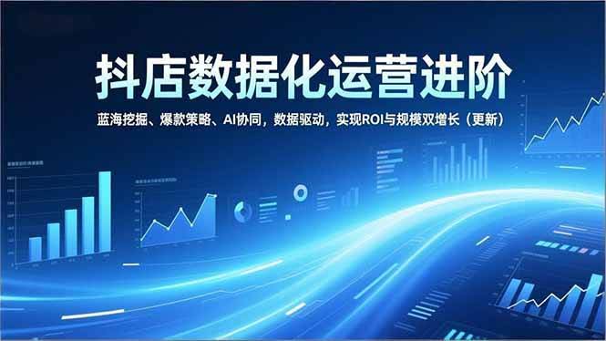 （16986期）抖店数据化运营进阶，蓝海挖掘、爆款策略、AI协同，数据驱动，实现ROI与规模双增长（更新）
