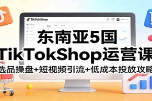 东南亚5国TikTokShop运营课：选品操盘+短视频引流+低成本投放攻略