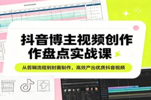 抖音博主视频创作盘点实战课:从剪辑流程到封面制作,高效产出优质抖音视频